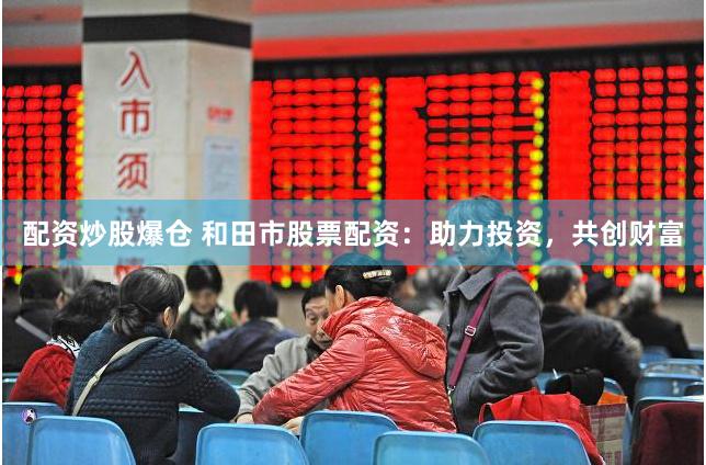 配资炒股爆仓 和田市股票配资：助力投资，共创财富