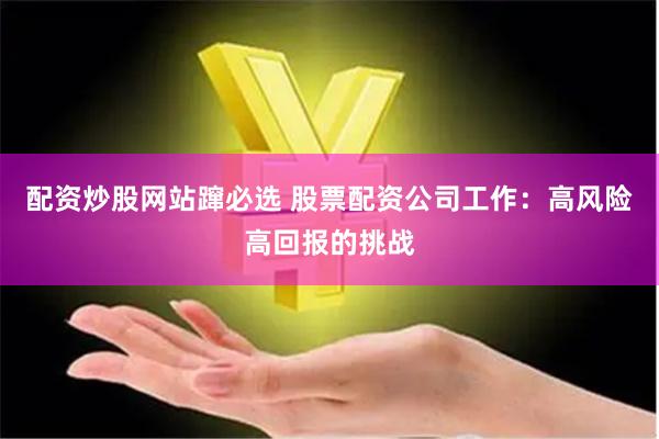 配资炒股网站蹿必选 股票配资公司工作：高风险高回报的挑战