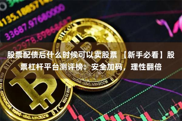 股票配债后什么时候可以卖股票 【新手必看】股票杠杆平台测评榜：安全加码，理性翻倍